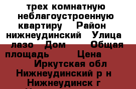 трех комнатную неблагоустроенную квартиру  › Район ­ нижнеудинский › Улица ­ лазо › Дом ­ 8 › Общая площадь ­ 65 › Цена ­ 495 000 - Иркутская обл., Нижнеудинский р-н, Нижнеудинск г. Недвижимость » Квартиры продажа   . Иркутская обл.